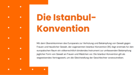 Textauszug Istanbul-Konvention: Mit dem Übereinkommen des Europarats zur Verhütung und Bekämpfung von Gewalt gegen Frauen und häuslicher Gewalt, der sogenannten Istanbul-Konvention (IK), liegt erstmals für den europäischen Raum ein völkerrechtlich bindendes Instrument zur umfassenden Bekämpfung jeglicher Form von Gewalt an Frauen und Mädchen vor. Die Istanbul-Konvention gilt als wegweisendes Vertragswerk, um die Gleichstellung der Geschlechter voranzutreiben.