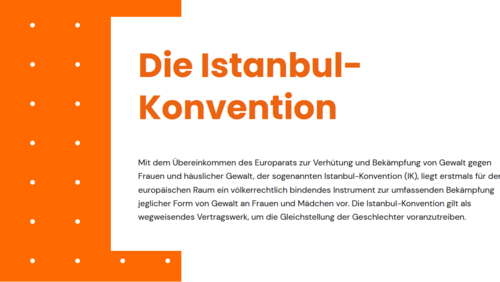 Textauszug Istanbul-Konvention Textauszug Istanbul-Konvention: Mit dem Übereinkommen des Europarats zur Verhütung und Bekämpfung von Gewalt gegen Frauen und häuslicher Gewalt, der sogenannten Istanbul-Konvention (IK), liegt erstmals für den europäischen Raum ein völkerrechtlich bindendes Instrument zur umfassenden Bekämpfung jeglicher Form von Gewalt an Frauen und Mädchen vor. Die Istanbul-Konvention gilt als wegweisendes Vertragswerk, um die Gleichstellung der Geschlechter voranzutreiben.
